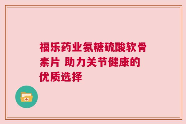 福乐药业氨糖硫酸软骨素片 助力关节健康的优质选择