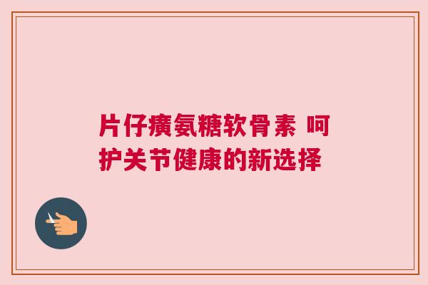片仔癀氨糖软骨素 呵护关节健康的新选择