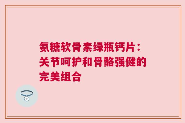 氨糖软骨素绿瓶钙片：关节呵护和骨骼强健的完美组合