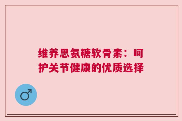 维养思氨糖软骨素：呵护关节健康的优质选择