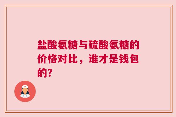 盐酸氨糖与硫酸氨糖的价格对比，谁才是钱包的？