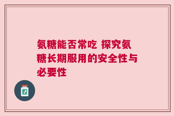 氨糖能否常吃 探究氨糖长期服用的安全性与必要性