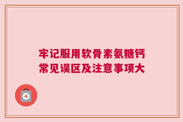牢记服用软骨素氨糖钙常见误区及注意事项大