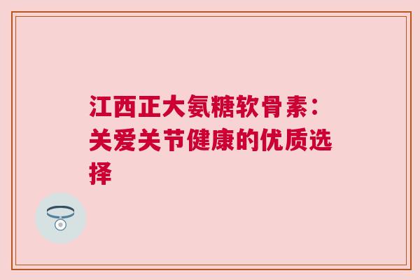 江西正大氨糖软骨素：关爱关节健康的优质选择