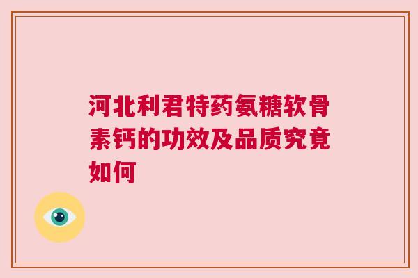 河北利君特药氨糖软骨素钙的功效及品质究竟如何