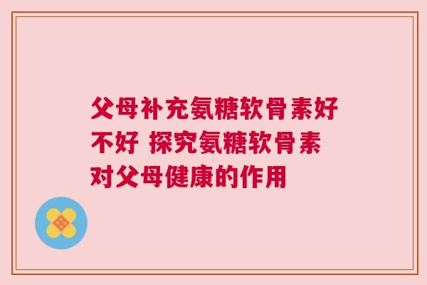 父母补充氨糖软骨素好不好 探究氨糖软骨素对父母健康的作用