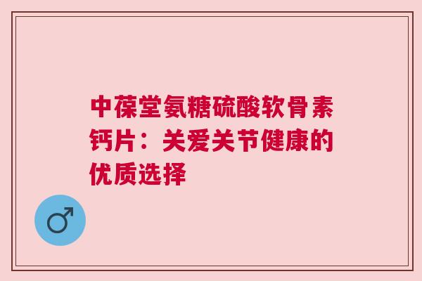 中葆堂氨糖硫酸软骨素钙片：关爱关节健康的优质选择