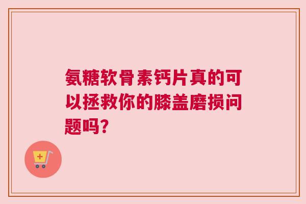 氨糖软骨素钙片真的可以拯救你的膝盖磨损问题吗？