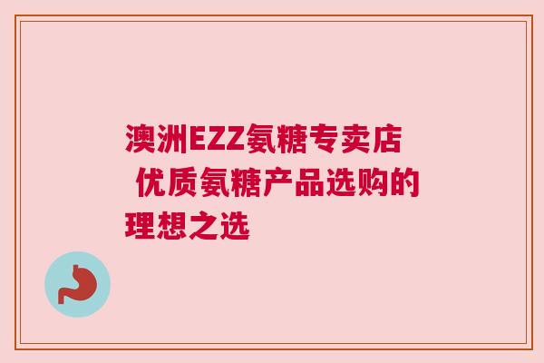 澳洲EZZ氨糖专卖店 优质氨糖产品选购的理想之选