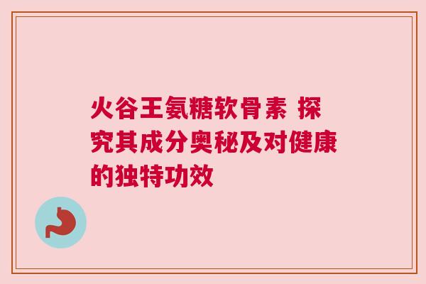 火谷王氨糖软骨素 探究其成分奥秘及对健康的独特功效