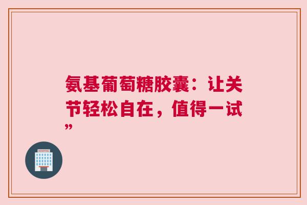 氨基葡萄糖胶囊：让关节轻松自在，值得一试”