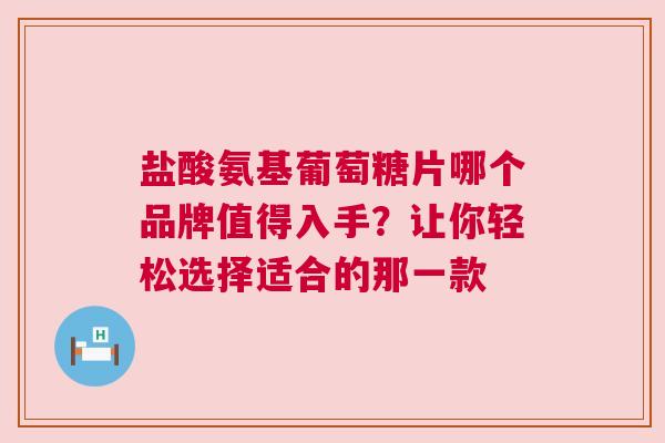 盐酸氨基葡萄糖片哪个品牌值得入手？让你轻松选择适合的那一款