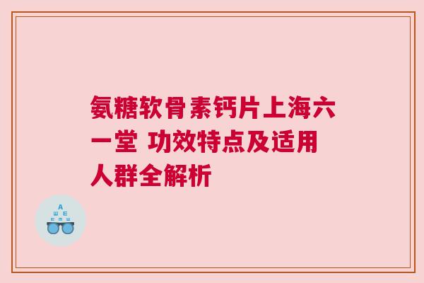 氨糖软骨素钙片上海六一堂 功效特点及适用人群全解析