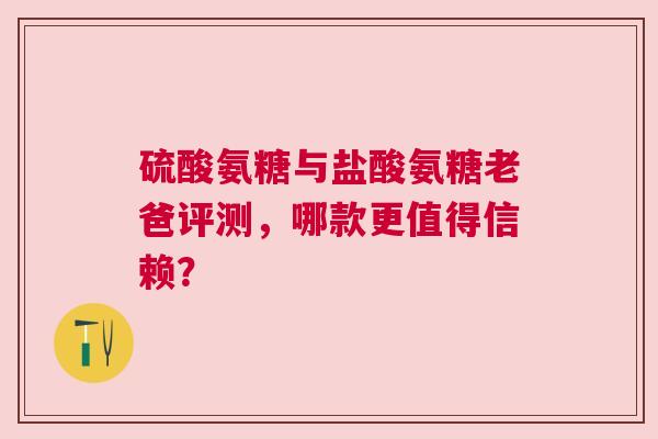 硫酸氨糖与盐酸氨糖老爸评测，哪款更值得信赖？