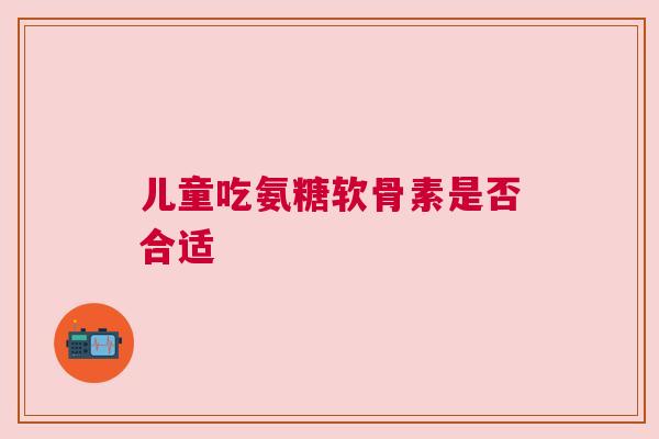 儿童吃氨糖软骨素是否合适
