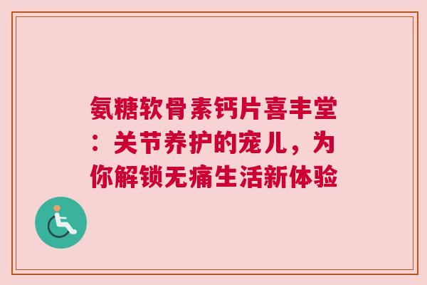 氨糖软骨素钙片喜丰堂：关节养护的宠儿，为你解锁无痛生活新体验