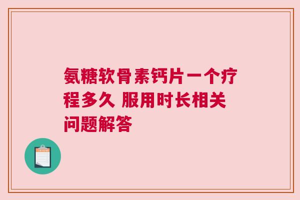 氨糖软骨素钙片一个疗程多久 服用时长相关问题解答