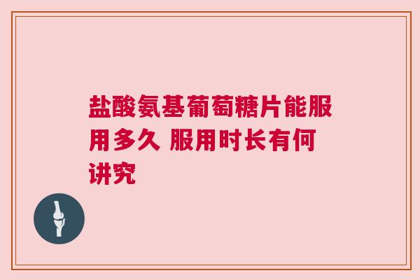 盐酸氨基葡萄糖片能服用多久 服用时长有何讲究