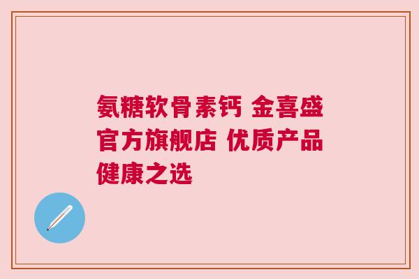 氨糖软骨素钙 金喜盛官方旗舰店 优质产品健康之选