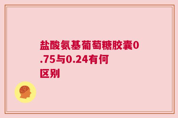 盐酸氨基葡萄糖胶囊0.75与0.24有何区别