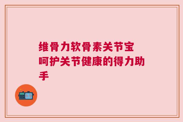 维骨力软骨素关节宝 呵护关节健康的得力助手