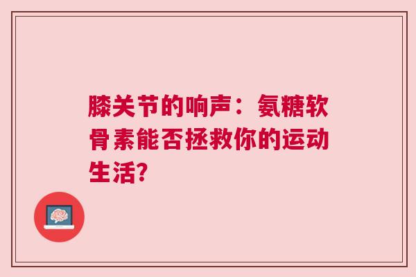 膝关节的响声：氨糖软骨素能否拯救你的运动生活？