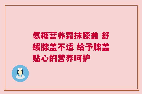 氨糖营养霜抹膝盖 舒缓膝盖不适 给予膝盖贴心的营养呵护