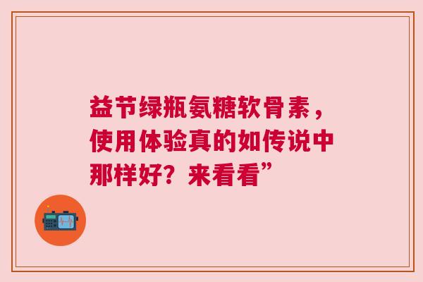 益节绿瓶氨糖软骨素，使用体验真的如传说中那样好？来看看”