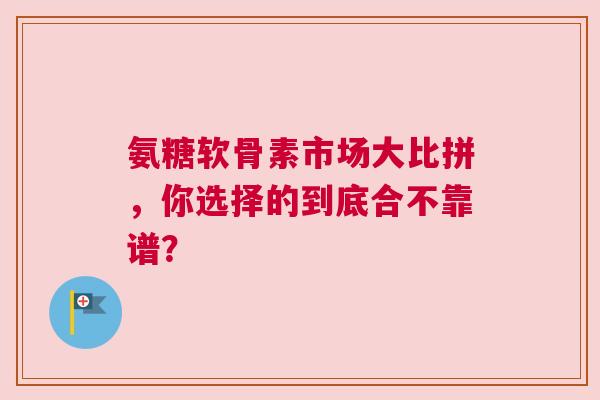 氨糖软骨素市场大比拼，你选择的到底合不靠谱？
