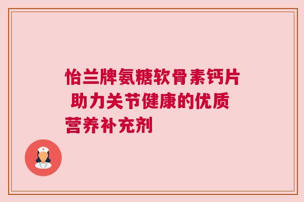 怡兰牌氨糖软骨素钙片 助力关节健康的优质营养补充剂