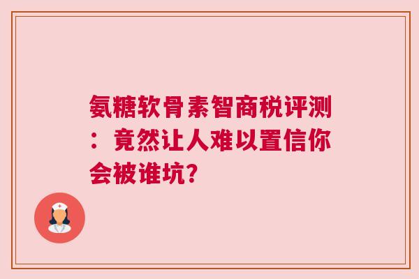 氨糖软骨素智商税评测：竟然让人难以置信你会被谁坑？