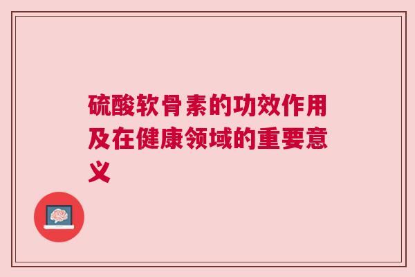 硫酸软骨素的功效作用及在健康领域的重要意义