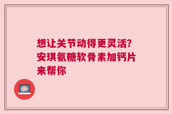 想让关节动得更灵活？安琪氨糖软骨素加钙片来帮你