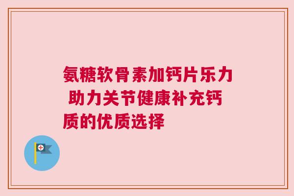 氨糖软骨素加钙片乐力 助力关节健康补充钙质的优质选择