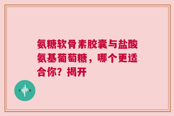 氨糖软骨素胶囊与盐酸氨基葡萄糖，哪个更适合你？揭开