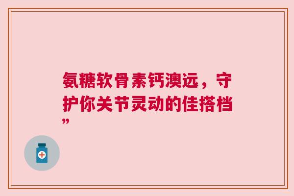 氨糖软骨素钙澳远，守护你关节灵动的佳搭档”