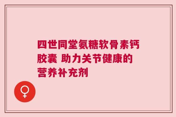 四世同堂氨糖软骨素钙胶囊 助力关节健康的营养补充剂