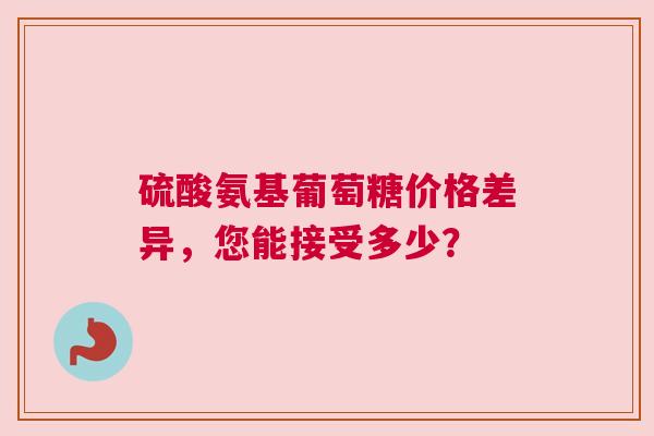 硫酸氨基葡萄糖价格差异，您能接受多少？