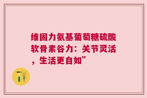 维固力氨基葡萄糖硫酸软骨素谷力：关节灵活，生活更自如”