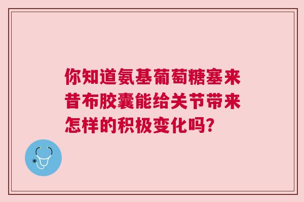 你知道氨基葡萄糖塞来昔布胶囊能给关节带来怎样的积极变化吗？