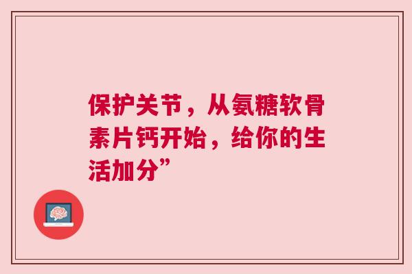 保护关节，从氨糖软骨素片钙开始，给你的生活加分”