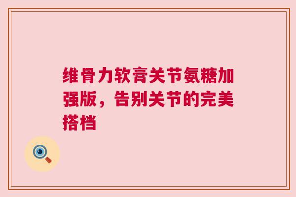 维骨力软膏关节氨糖加强版，告别关节的完美搭档