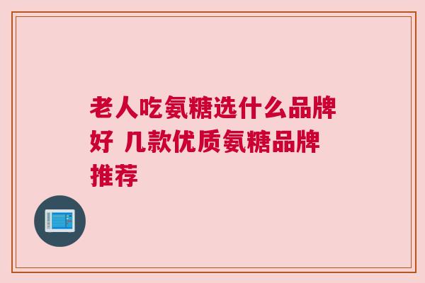 老人吃氨糖选什么品牌好 几款优质氨糖品牌推荐