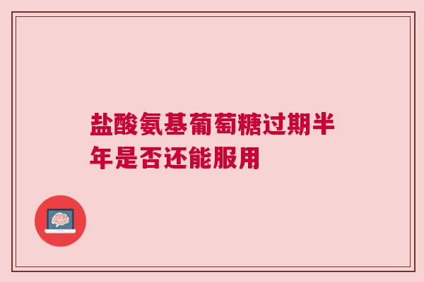 盐酸氨基葡萄糖过期半年是否还能服用