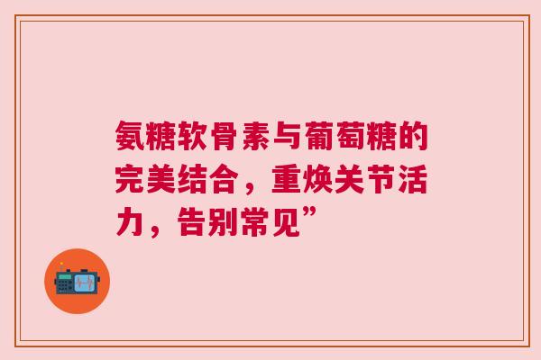 氨糖软骨素与葡萄糖的完美结合，重焕关节活力，告别常见”