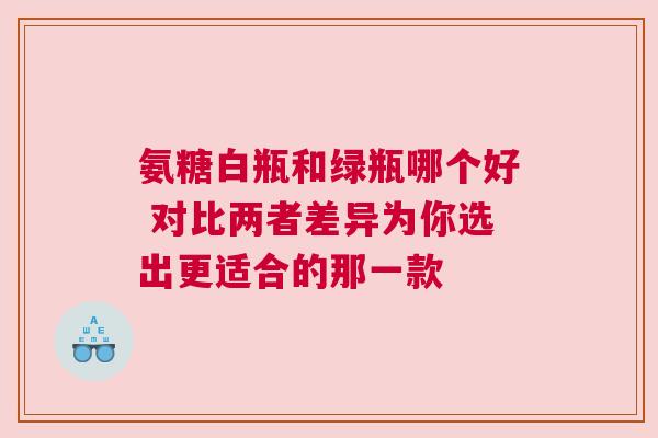 氨糖白瓶和绿瓶哪个好 对比两者差异为你选出更适合的那一款