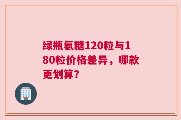 绿瓶氨糖120粒与180粒价格差异，哪款更划算？