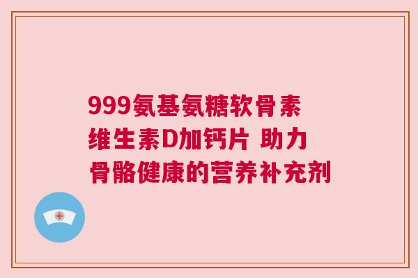 999氨基氨糖软骨素维生素D加钙片 助力骨骼健康的营养补充剂