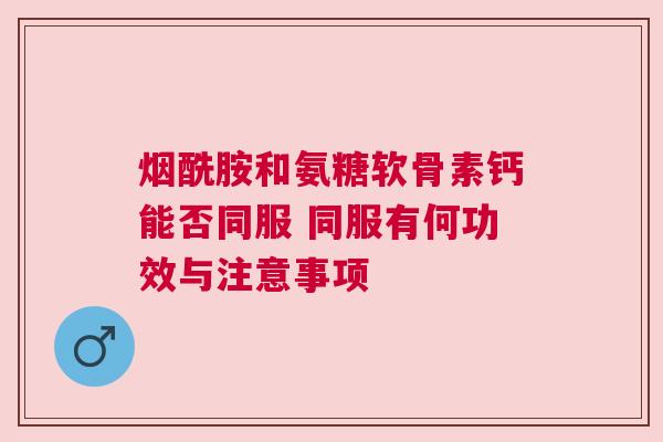 烟酰胺和氨糖软骨素钙能否同服 同服有何功效与注意事项