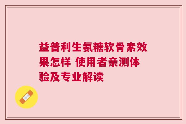 益普利生氨糖软骨素效果怎样 使用者亲测体验及专业解读